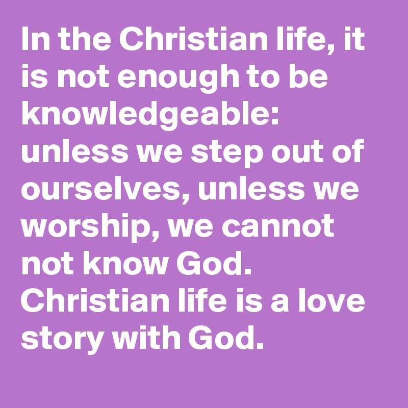 In the Christian life, it is not enough to be knowledgeable: unless we step out of ourselves, unless we worship, we cannot not know God. Christian life is a love story with God.
