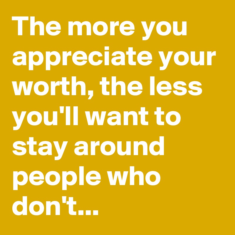 The more you appreciate your worth, the less you'll want to stay around people who don't...