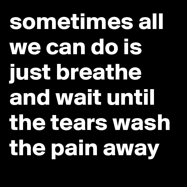 sometimes all we can do is just breathe and wait until the tears wash the pain away