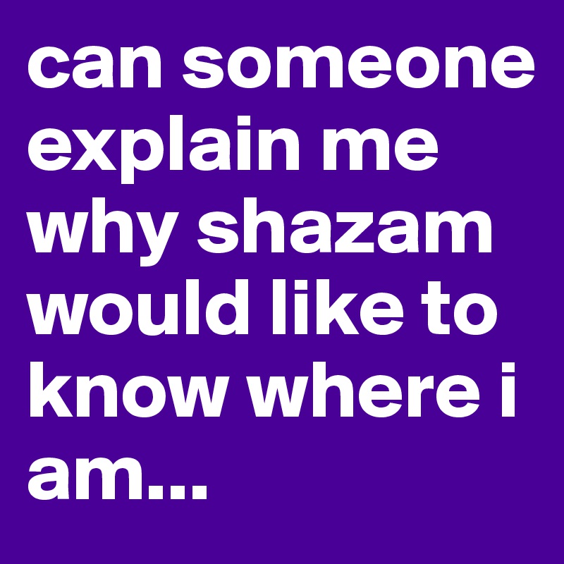 can someone explain me why shazam would like to know where i am...