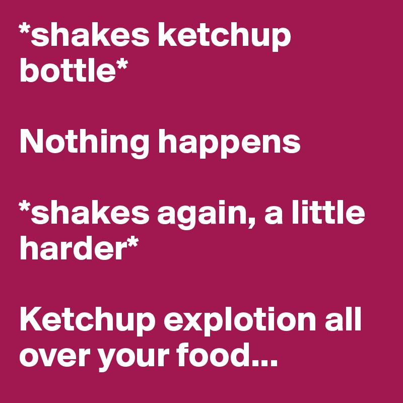 *shakes ketchup bottle*

Nothing happens

*shakes again, a little          harder*

Ketchup explotion all over your food...