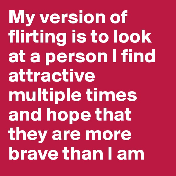 My version of flirting is to look at a person I find attractive multiple times and hope that they are more brave than I am