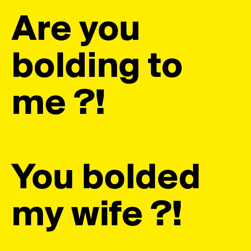 Are you bolding to me ?!

You bolded my wife ?!