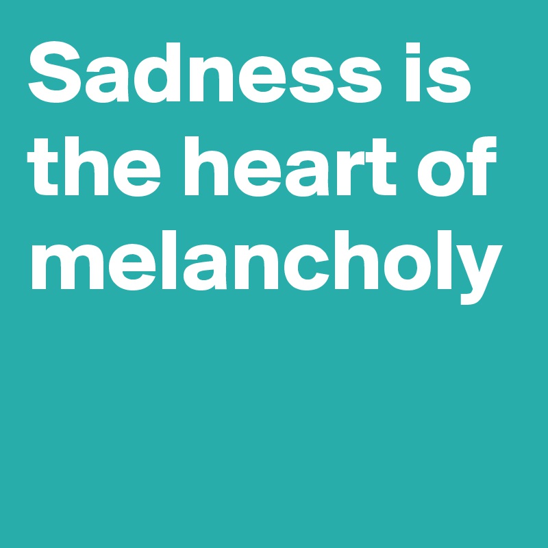 Sadness is the heart of melancholy