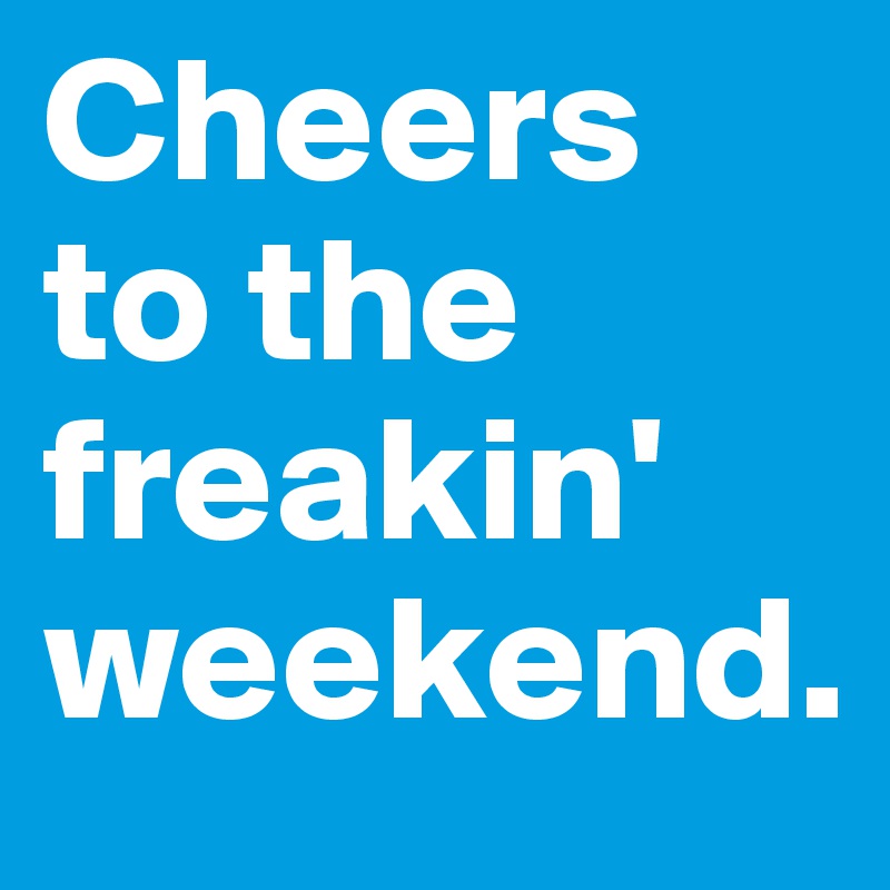 Cheers to the freakin' weekend. 