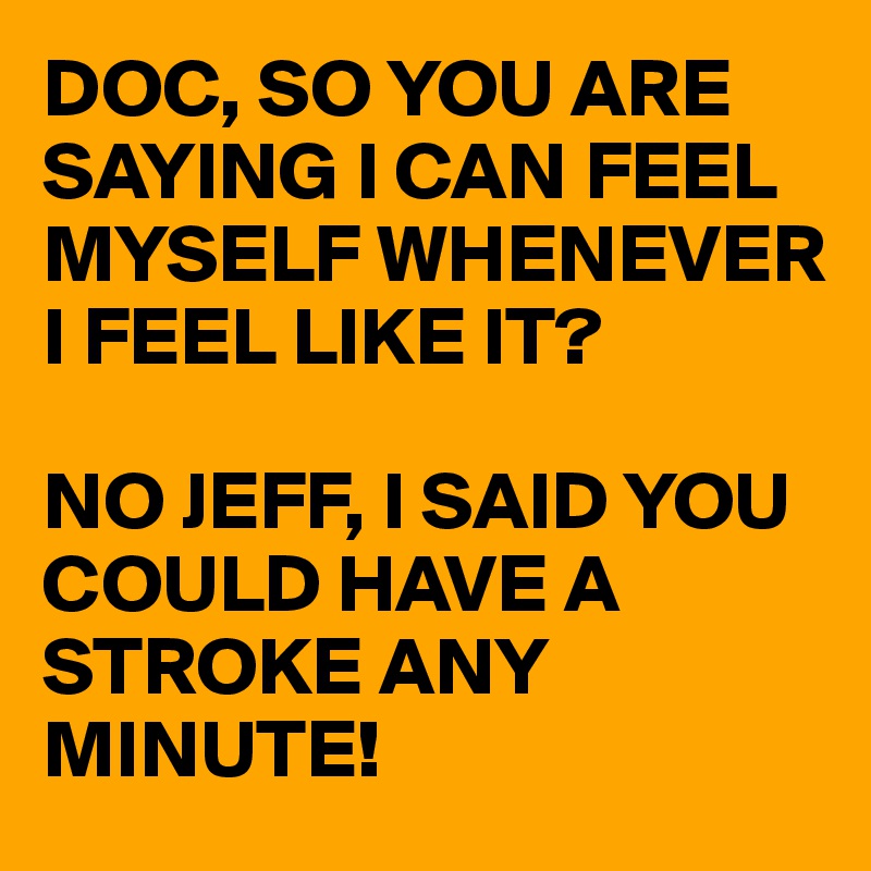 DOC, SO YOU ARE SAYING I CAN FEEL MYSELF WHENEVER I FEEL LIKE IT?

NO JEFF, I SAID YOU COULD HAVE A STROKE ANY MINUTE!