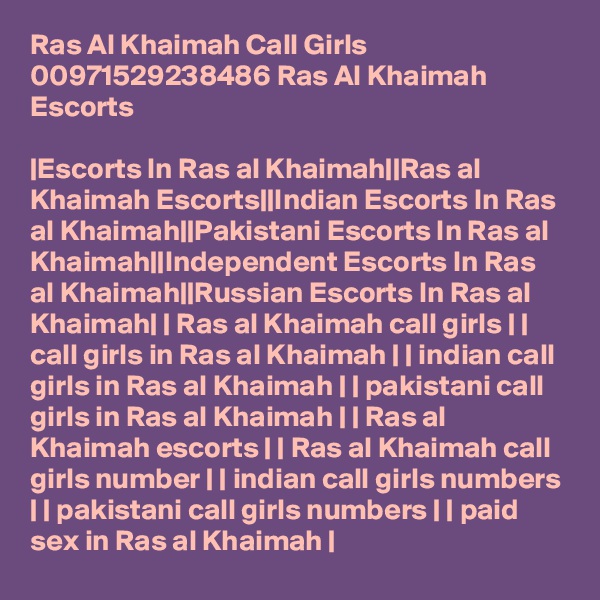 Ras Al Khaimah Call Girls 00971529238486 Ras Al Khaimah Escorts

|Escorts In Ras al Khaimah||Ras al Khaimah Escorts||Indian Escorts In Ras al Khaimah||Pakistani Escorts In Ras al Khaimah||Independent Escorts In Ras al Khaimah||Russian Escorts In Ras al Khaimah| | Ras al Khaimah call girls | | call girls in Ras al Khaimah | | indian call girls in Ras al Khaimah | | pakistani call girls in Ras al Khaimah | | Ras al Khaimah escorts | | Ras al Khaimah call girls number | | indian call girls numbers | | pakistani call girls numbers | | paid sex in Ras al Khaimah |