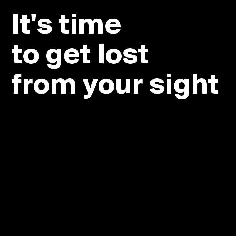 It's time
to get lost 
from your sight



