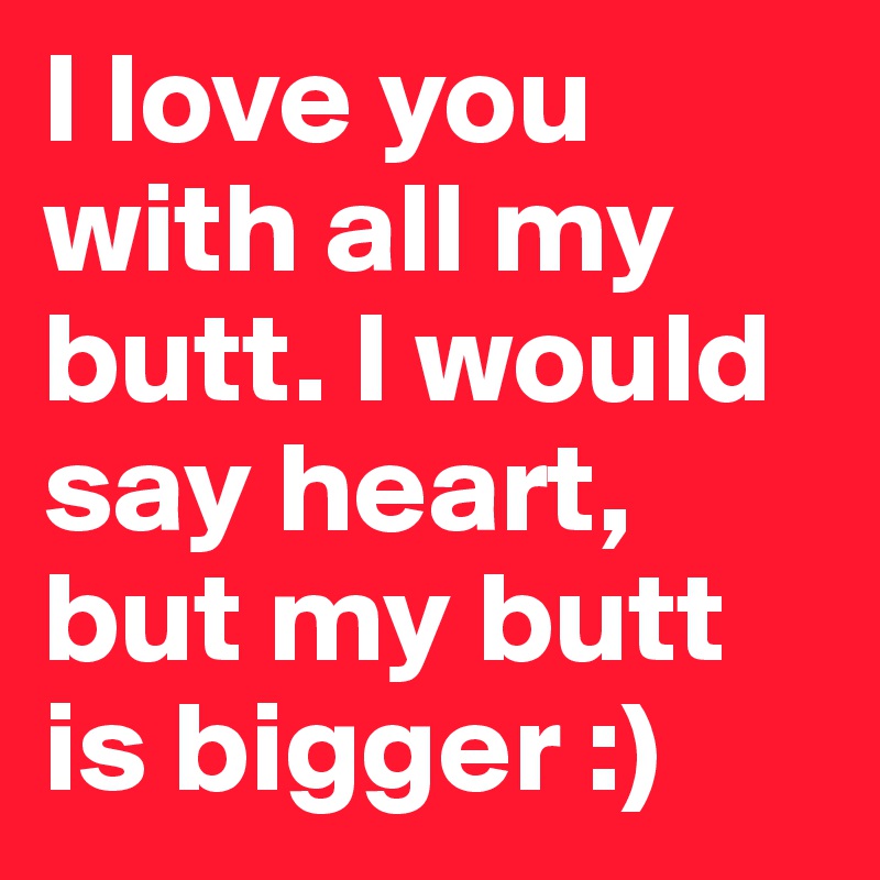 I love you with all my butt. I would say heart, but my butt is bigger :)
