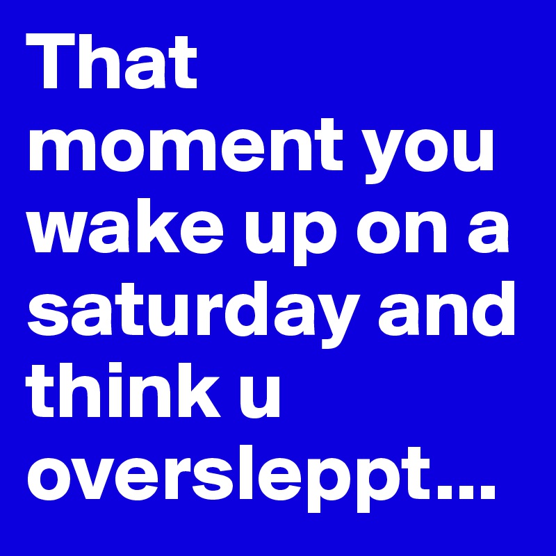 That moment you wake up on a saturday and think u oversleppt...