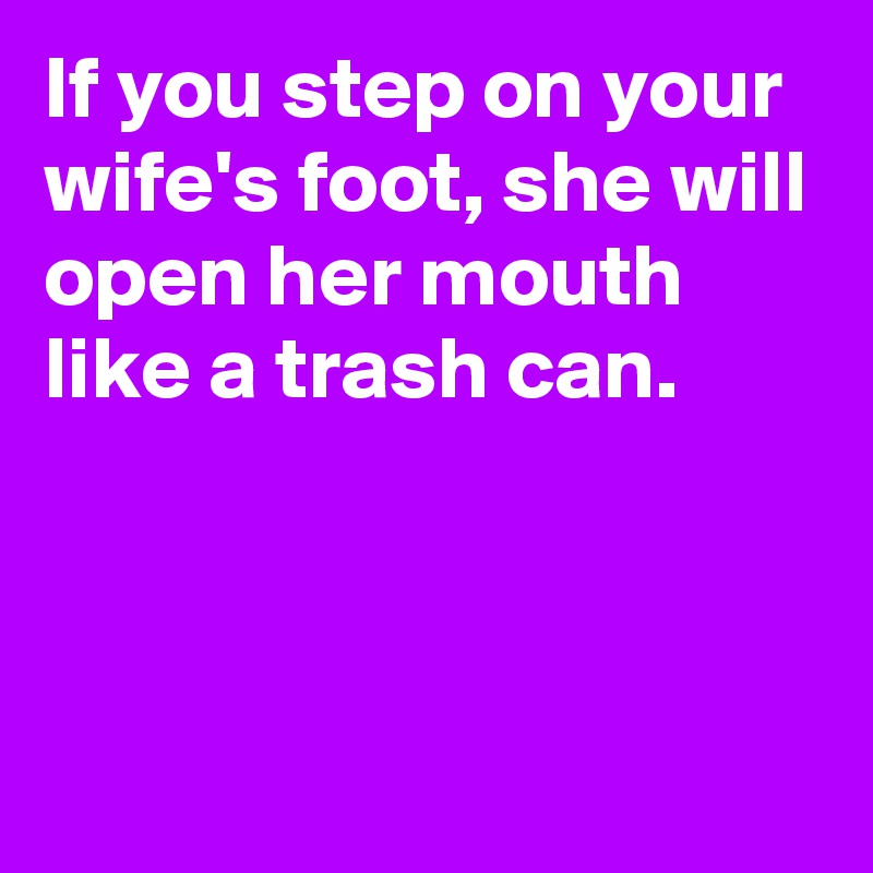 If you step on your wife's foot, she will open her mouth like a trash can.



