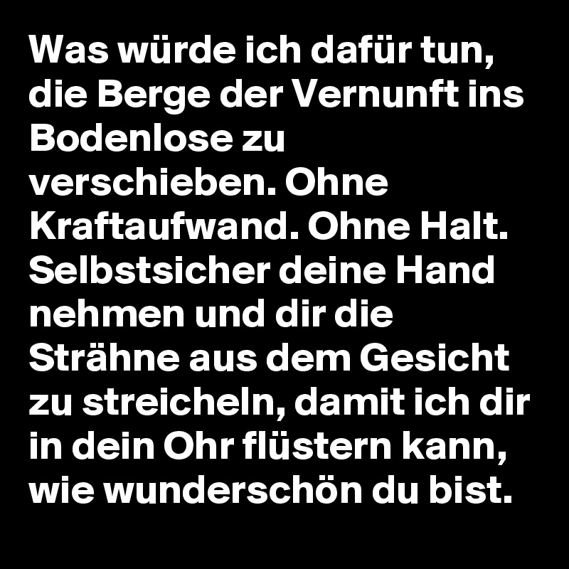 Was würde ich dafür tun, die Berge der Vernunft ins Bodenlose zu verschieben. Ohne Kraftaufwand. Ohne Halt. Selbstsicher deine Hand nehmen und dir die Strähne aus dem Gesicht zu streicheln, damit ich dir in dein Ohr flüstern kann, wie wunderschön du bist.
