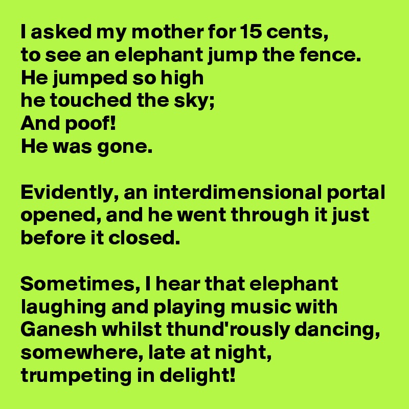 I asked my mother for 15 cents,
to see an elephant jump the fence.
He jumped so high
he touched the sky;
And poof!
He was gone.

Evidently, an interdimensional portal opened, and he went through it just before it closed.

Sometimes, I hear that elephant laughing and playing music with Ganesh whilst thund'rously dancing, somewhere, late at night, trumpeting in delight!