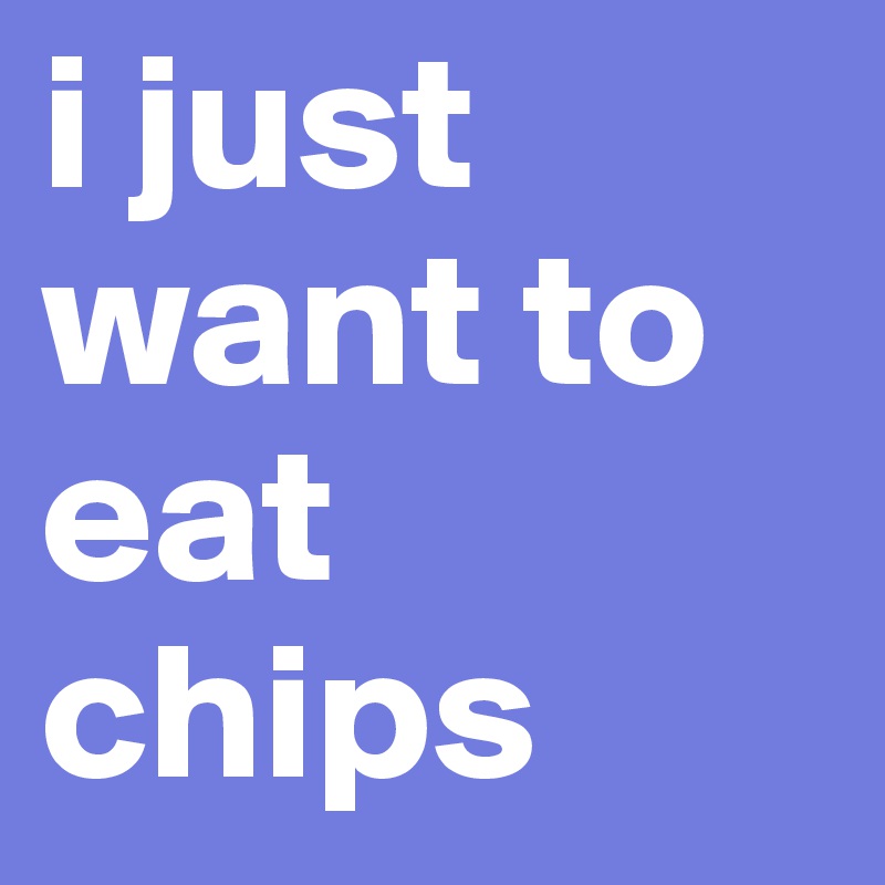 i just want to eat chips