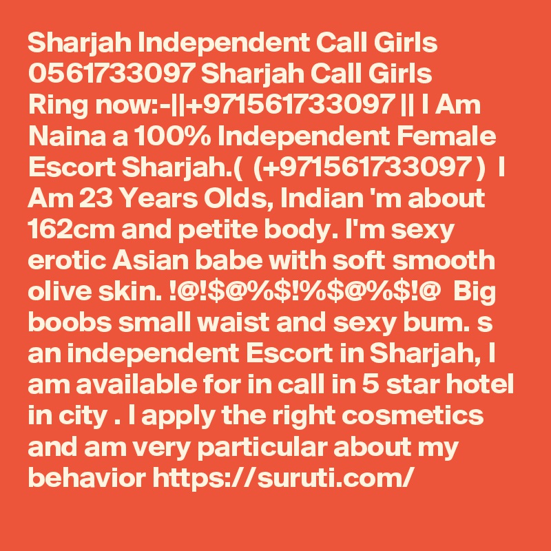 Sharjah Independent Call Girls  0561733097 Sharjah Call Girls
Ring now:-||+971561733097 || I Am Naina a 100% Independent Female Escort Sharjah.(  (+971561733097 )  I Am 23 Years Olds, Indian 'm about 162cm and petite body. I'm sexy erotic Asian babe with soft smooth olive skin. !@!$@%$!%$@%$!@  Big boobs small waist and sexy bum. s an independent Escort in Sharjah, I am available for in call in 5 star hotel in city . I apply the right cosmetics and am very particular about my behavior https://suruti.com/  