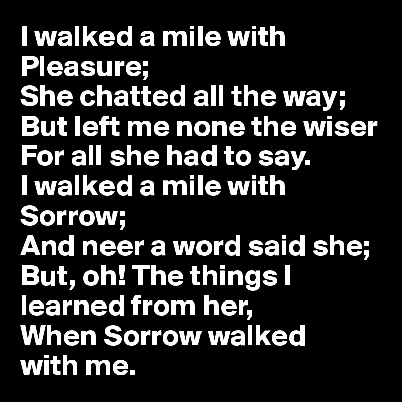 I walked a mile with Pleasure;
She chatted all the way;
But left me none the wiser
For all she had to say.
I walked a mile with Sorrow;
And neer a word said she;
But, oh! The things I learned from her,
When Sorrow walked 
with me.