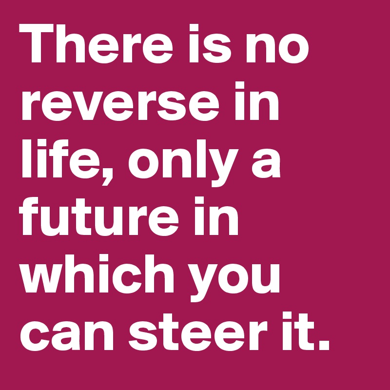There is no reverse in life, only a future in which you can steer it.