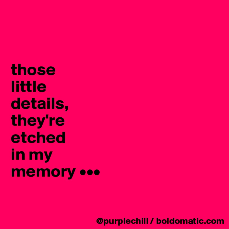 


those
little
details,
they're
etched
in my
memory •••

