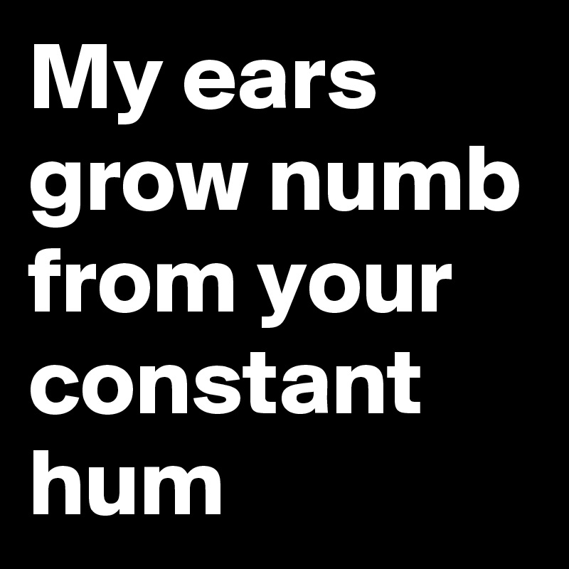 My ears grow numb from your constant hum