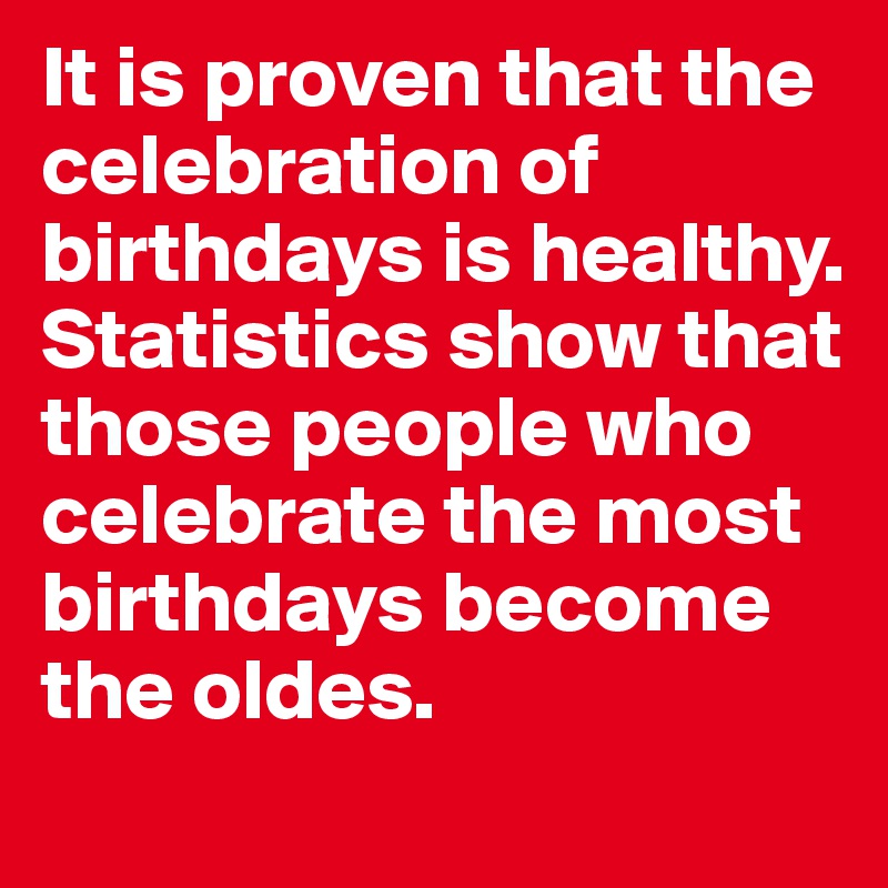 It is proven that the celebration of birthdays is healthy. Statistics show that those people who celebrate the most birthdays become the oldes.