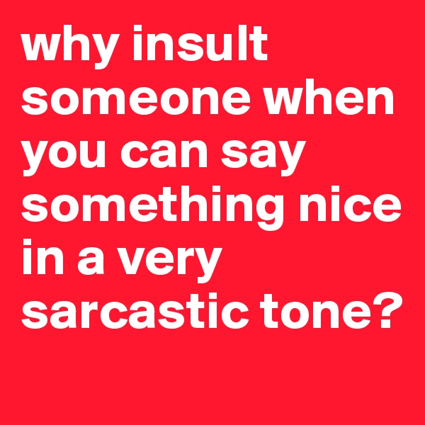 why insult someone when you can say something nice in a very sarcastic tone? 
