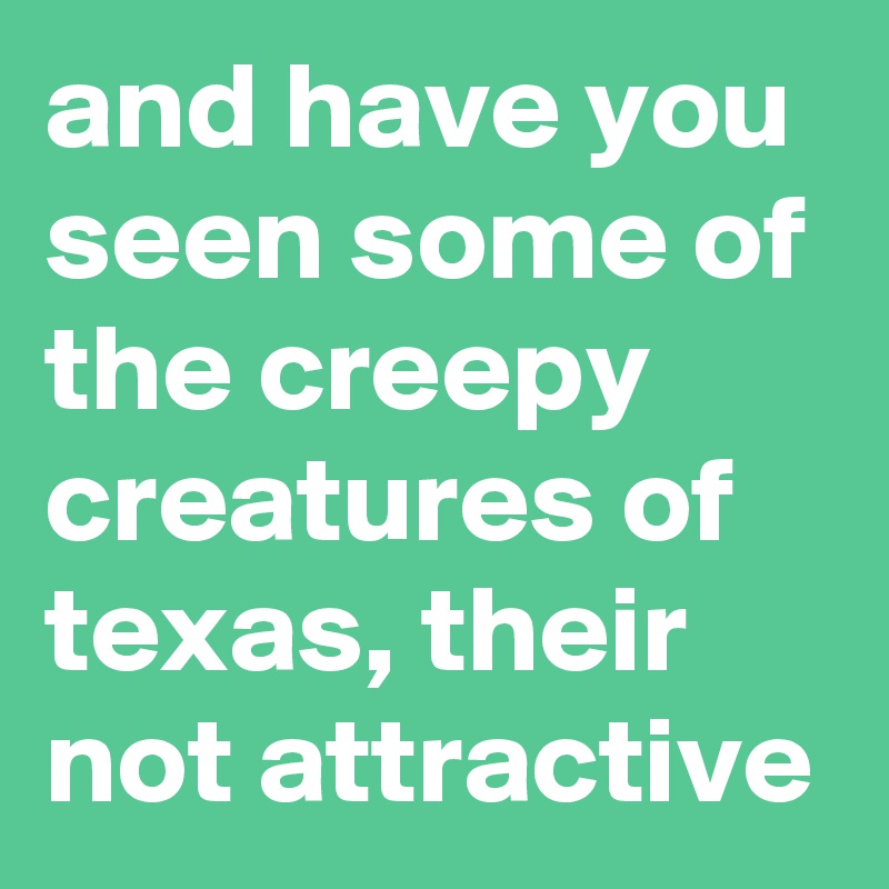 and have you seen some of the creepy creatures of texas, their not attractive
