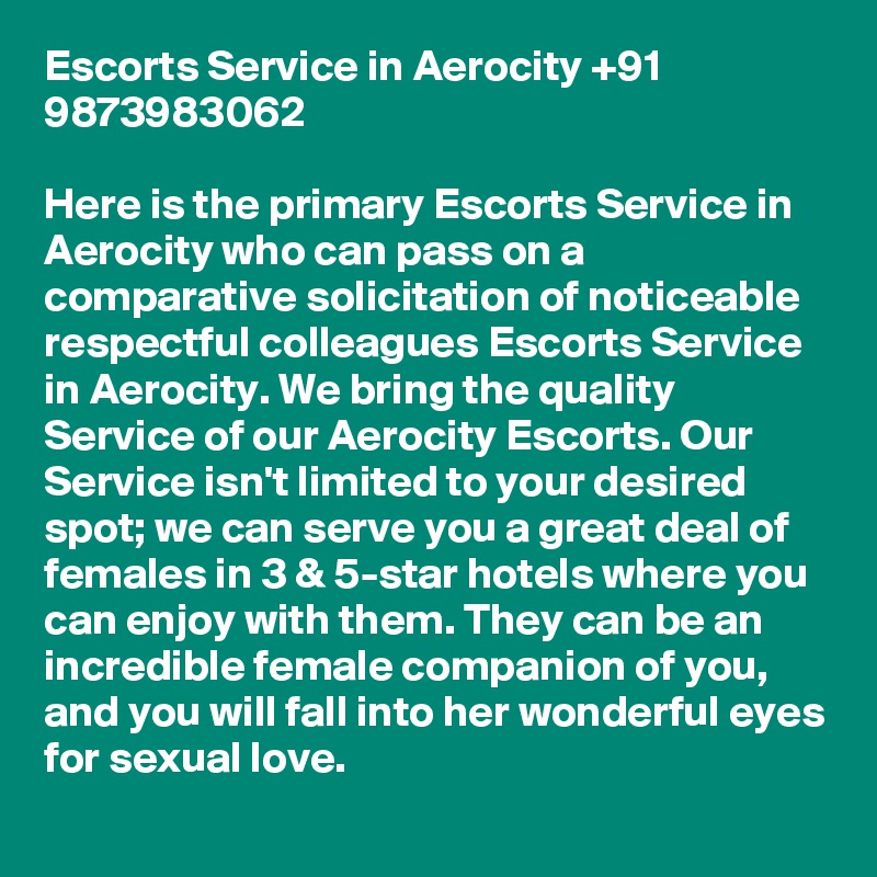 Escorts Service in Aerocity +91 9873983062

Here is the primary Escorts Service in Aerocity who can pass on a comparative solicitation of noticeable respectful colleagues Escorts Service in Aerocity. We bring the quality Service of our Aerocity Escorts. Our Service isn't limited to your desired spot; we can serve you a great deal of females in 3 & 5-star hotels where you can enjoy with them. They can be an incredible female companion of you, and you will fall into her wonderful eyes for sexual love.