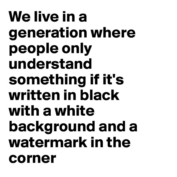 We live in a generation where people only understand something if it's written in black 
with a white background and a watermark in the corner