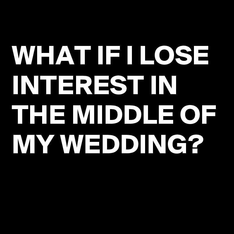 
WHAT IF I LOSE INTEREST IN THE MIDDLE OF MY WEDDING?

