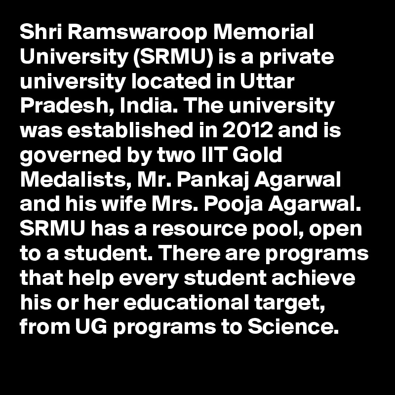 Shri Ramswaroop Memorial University (SRMU) is a private university located in Uttar Pradesh, India. The university was established in 2012 and is governed by two IIT Gold Medalists, Mr. Pankaj Agarwal and his wife Mrs. Pooja Agarwal. SRMU has a resource pool, open to a student. There are programs that help every student achieve his or her educational target, from UG programs to Science.