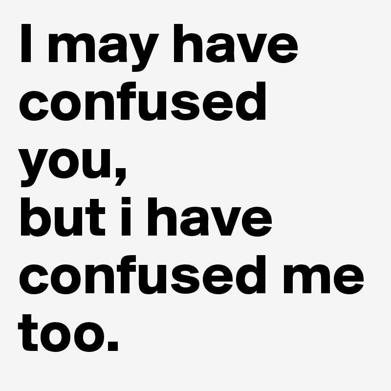 I may have confused you, 
but i have confused me too. 