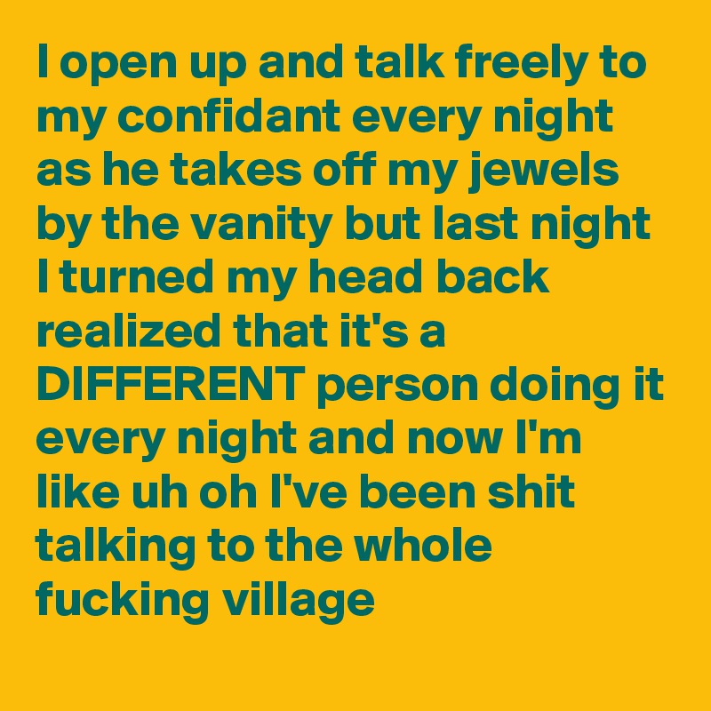 I open up and talk freely to my confidant every night as he takes off my jewels by the vanity but last night I turned my head back realized that it's a DIFFERENT person doing it every night and now I'm like uh oh I've been shit talking to the whole fucking village