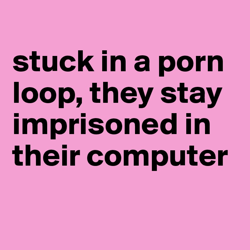 
stuck in a porn loop, they stay imprisoned in their computer

