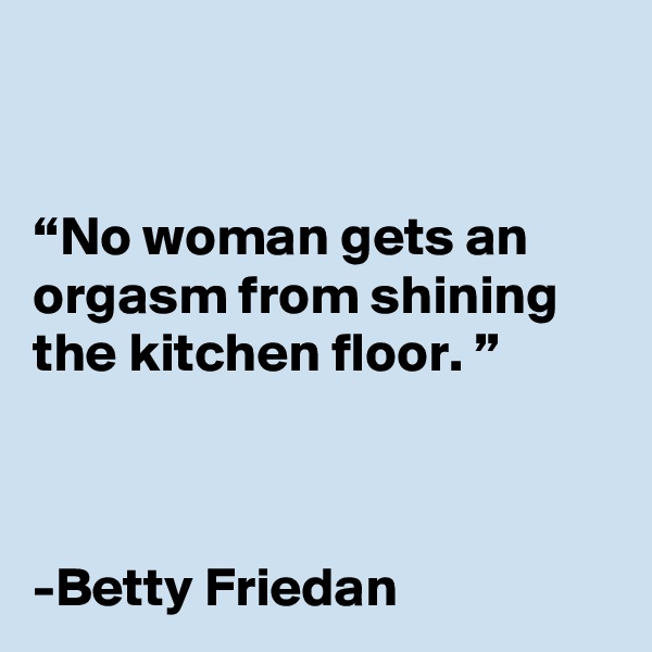 


“No woman gets an orgasm from shining the kitchen floor. ” 



-Betty Friedan