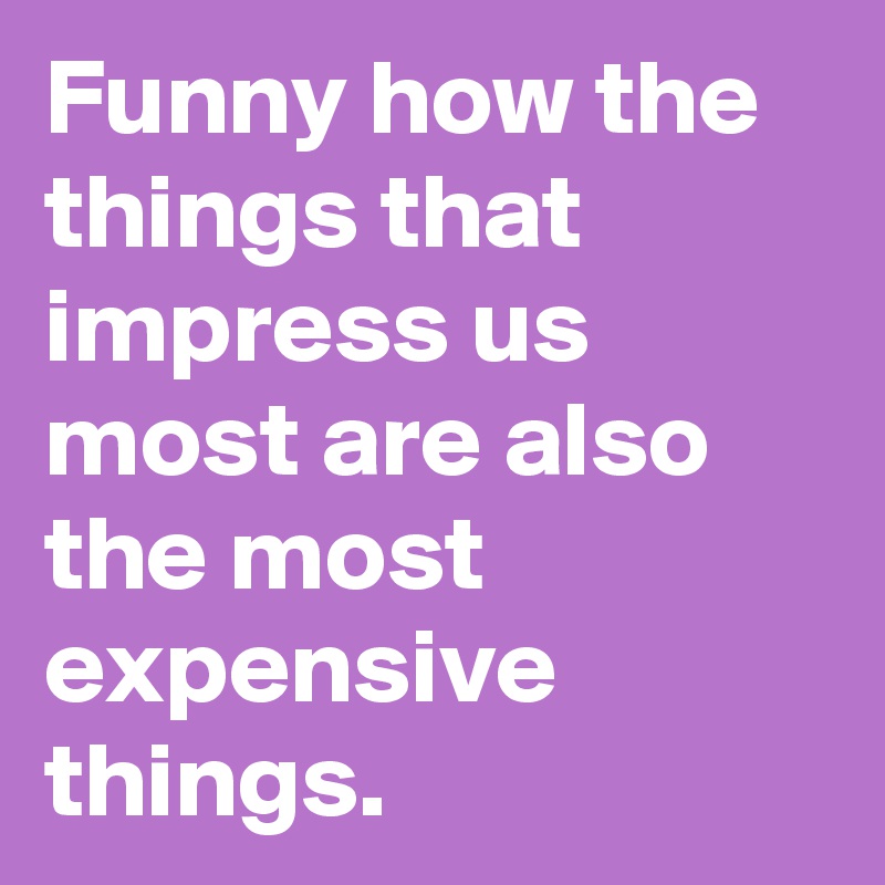 Funny how the things that impress us most are also the most expensive things.