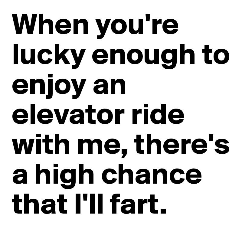 When you're lucky enough to enjoy an elevator ride with me, there's a high chance that I'll fart. 
