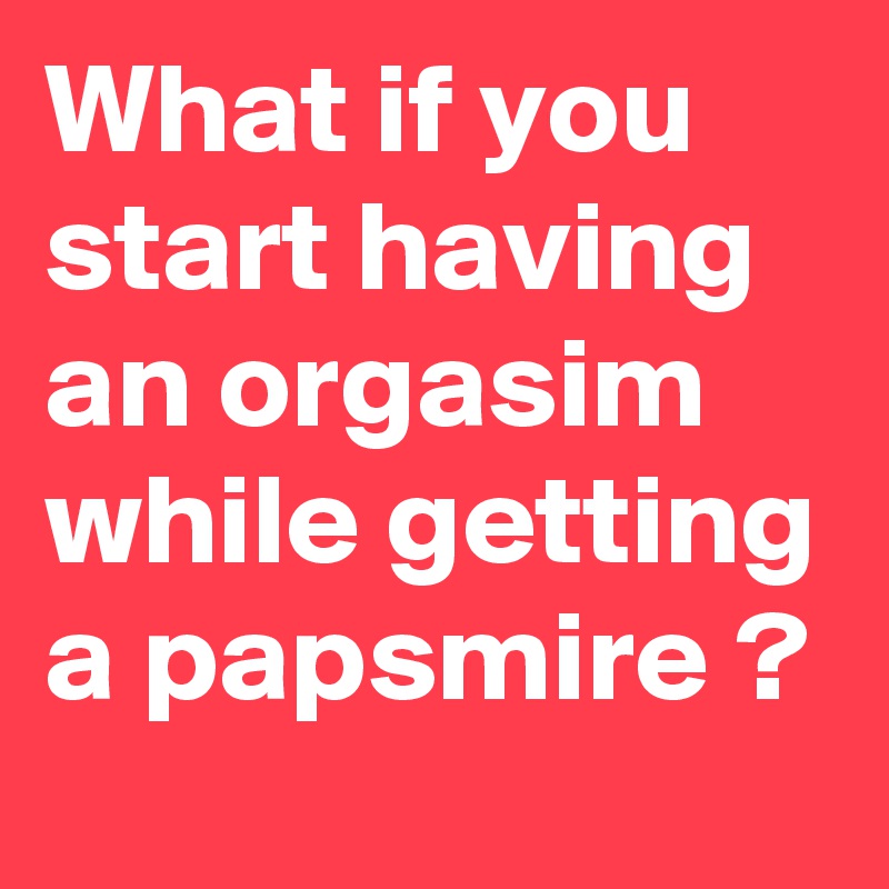 What if you start having an orgasim
while getting a papsmire ?