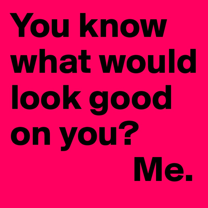 Do you know what would look good on you? Me!