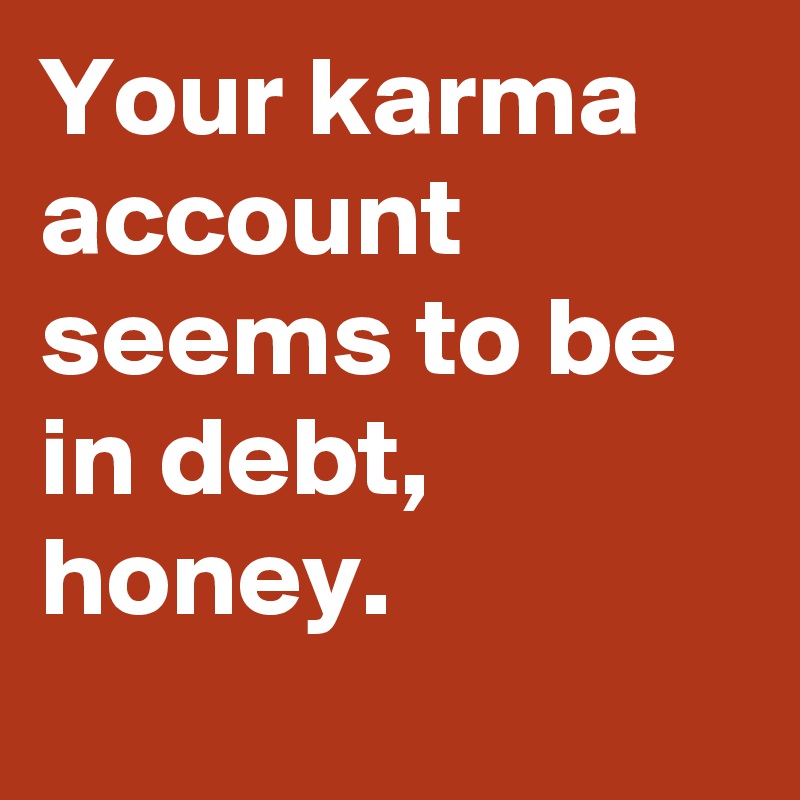 Your karma account seems to be in debt, honey.
