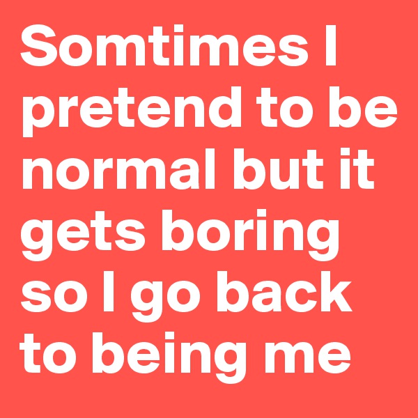 Somtimes I pretend to be normal but it gets boring so I go back to being me