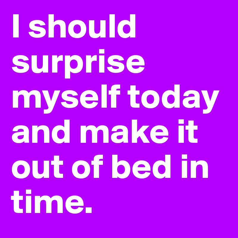 I should surprise myself today and make it out of bed in time.