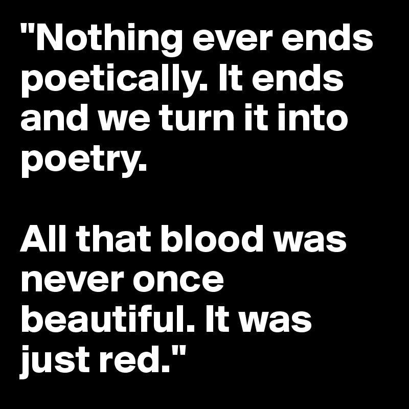 "Nothing ever ends poetically. It ends and we turn it into poetry.

All that blood was never once beautiful. It was just red." 