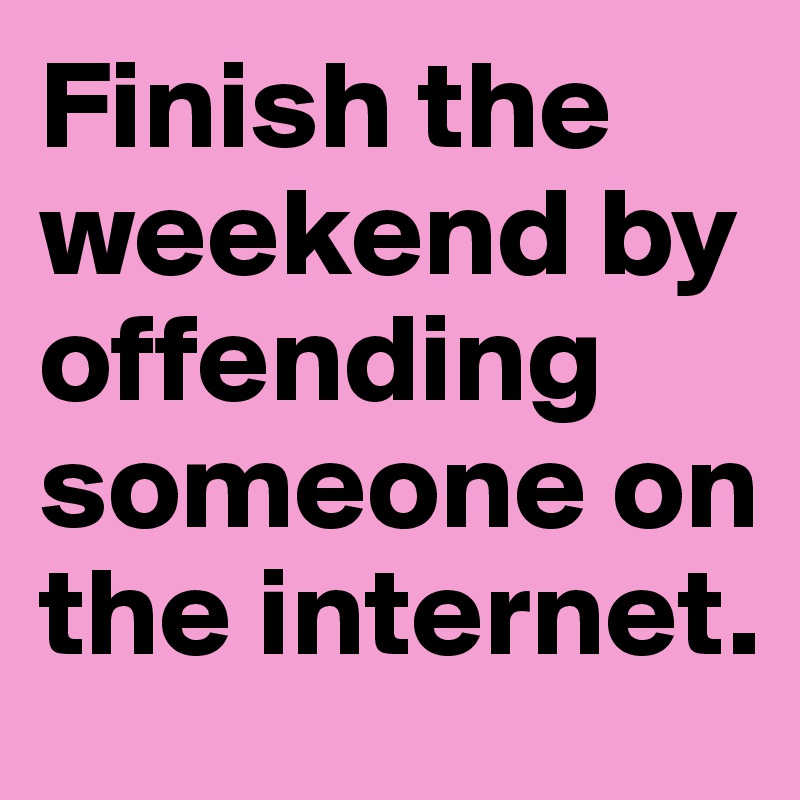 Finish the weekend by offending someone on the internet.