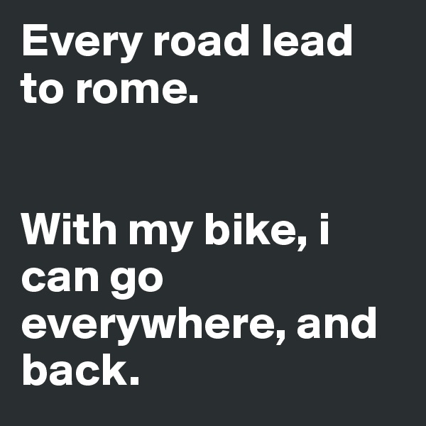 Every road lead to rome.


With my bike, i can go everywhere, and back.