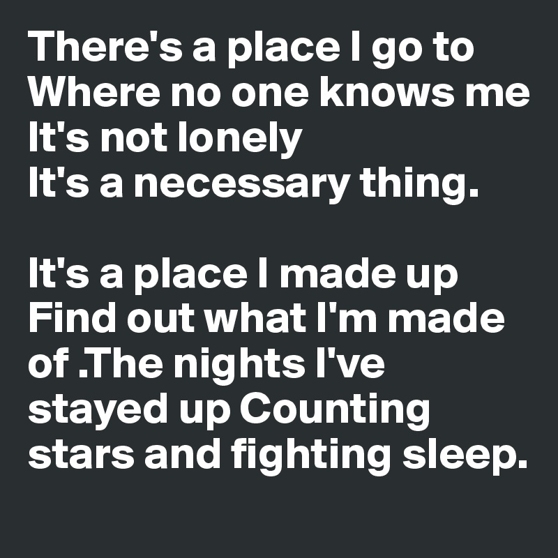 There's a place I go to
Where no one knows me
It's not lonely
It's a necessary thing.

It's a place I made up
Find out what I'm made of .The nights I've stayed up Counting stars and fighting sleep.