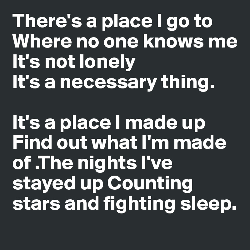 There's a place I go to
Where no one knows me
It's not lonely
It's a necessary thing.

It's a place I made up
Find out what I'm made of .The nights I've stayed up Counting stars and fighting sleep.