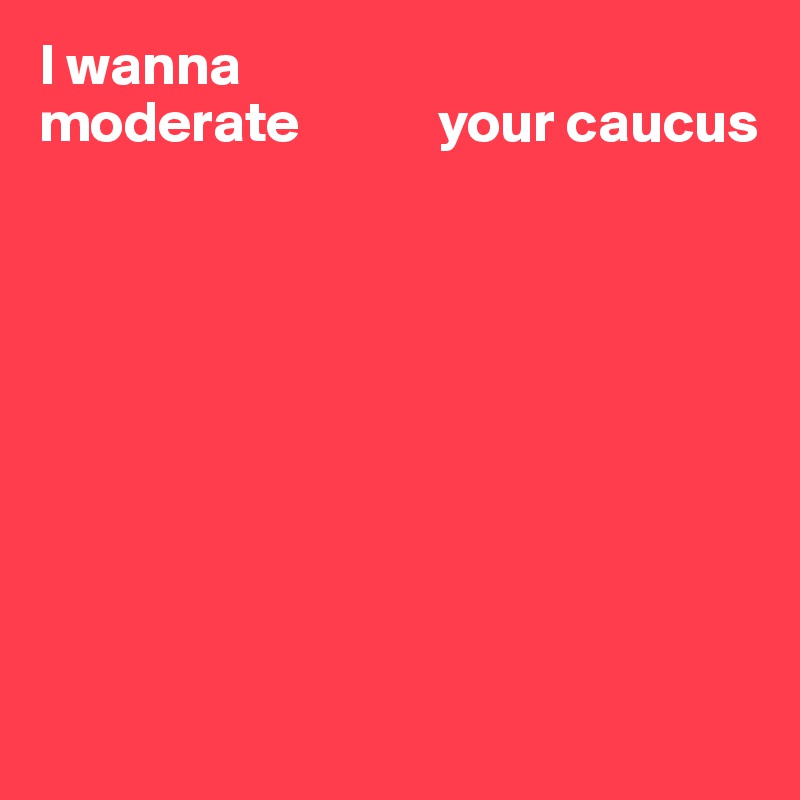 I wanna 
moderate            your caucus









