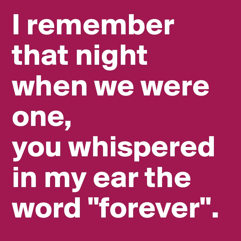 I remember that night when we were one,
you whispered in my ear the word "forever".