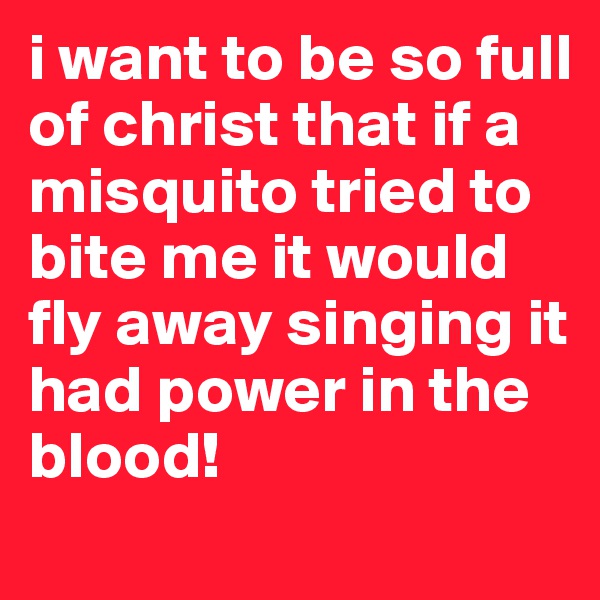 i want to be so full of christ that if a misquito tried to bite me it would fly away singing it had power in the blood!