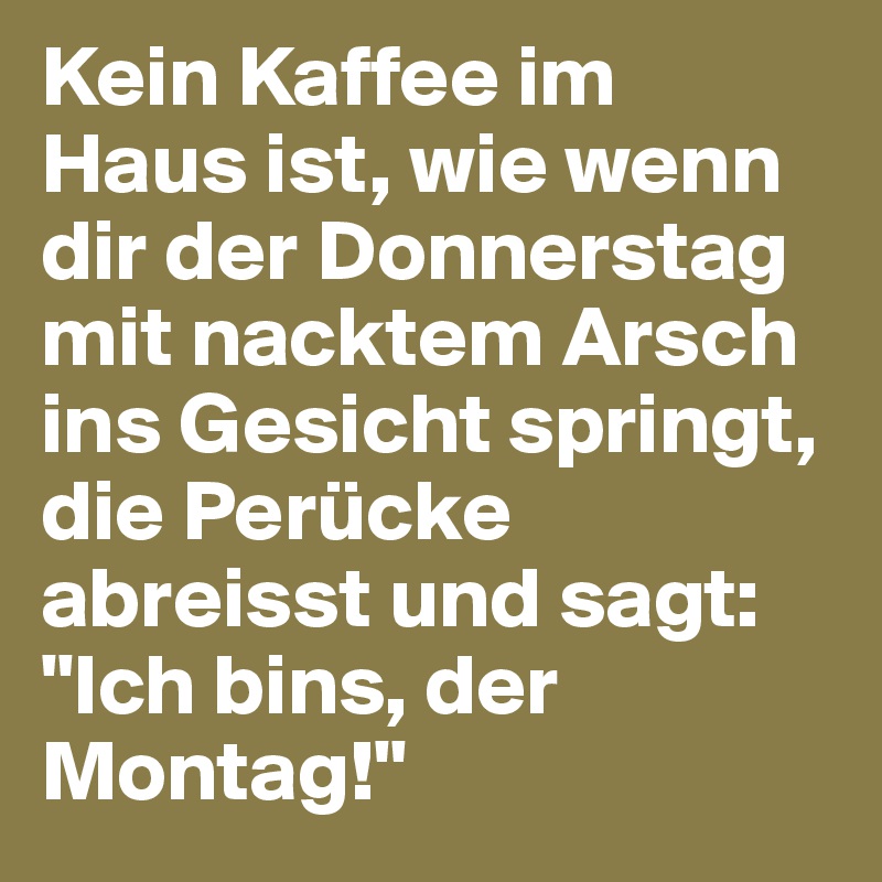 Kein Kaffee im Haus ist, wie wenn dir der Donnerstag mit nacktem Arsch ins Gesicht springt, die Perücke abreisst und sagt: "Ich bins, der Montag!"